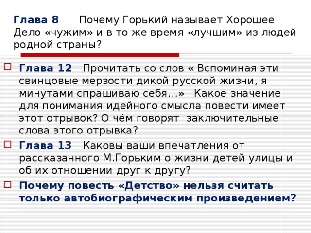 Глава 8 Почему Горький называет Хорошее Дело «чужим» и в то же время «лучшим» из людей родной страны? Глава 12 Прочитать со слов « Вспоминая эти свинцовые мерзости дикой русской жизни, я минутами спрашиваю себя…» Какое значение для понимания идейного смысла повести имеет этот отрывок? О чём говорят заключительные слова этого отрывка? Глава 13 Каковы ваши впечатления от рассказанного М.Горьким о жизни детей улицы и об их отношении друг к другу? Почему повесть «Детство» нельзя считать только автобиографическим произведением? 