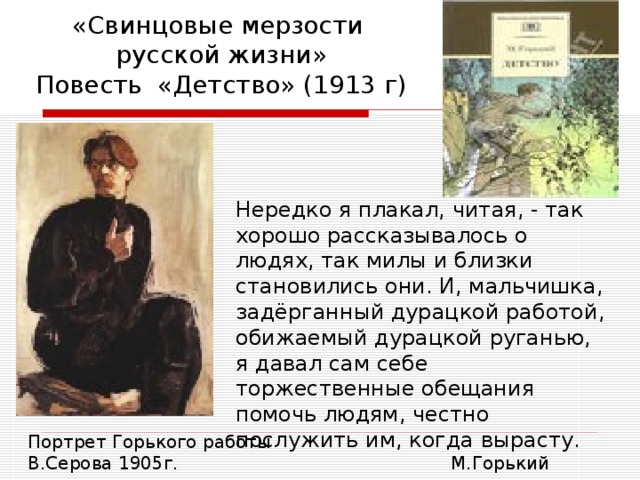 «Свинцовые мерзости  русской жизни»  Повесть «Детство» (1913 г) Нередко я плакал, читая, - так хорошо рассказывалось о людях, так милы и близки становились они. И, мальчишка, задёрганный дурацкой работой, обижаемый дурацкой руганью, я давал сам себе торжественные обещания помочь людям, честно послужить им, когда вырасту.  М.Горький Портрет Горького работы В.Серова 1905г. 