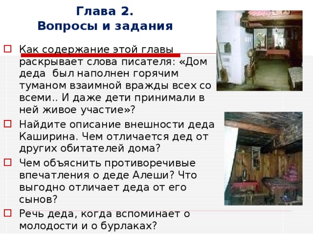 Глава 2.  Вопросы и задания Как содержание этой главы раскрывает слова писателя: «Дом деда был наполнен горячим туманом взаимной вражды всех со всеми.. И даже дети принимали в ней живое участие»? Найдите описание внешности деда Каширина. Чем отличается дед от других обитателей дома? Чем объяснить противоречивые впечатления о деде Алеши? Что выгодно отличает деда от его сынов? Речь деда, когда вспоминает о молодости и о бурлаках?   