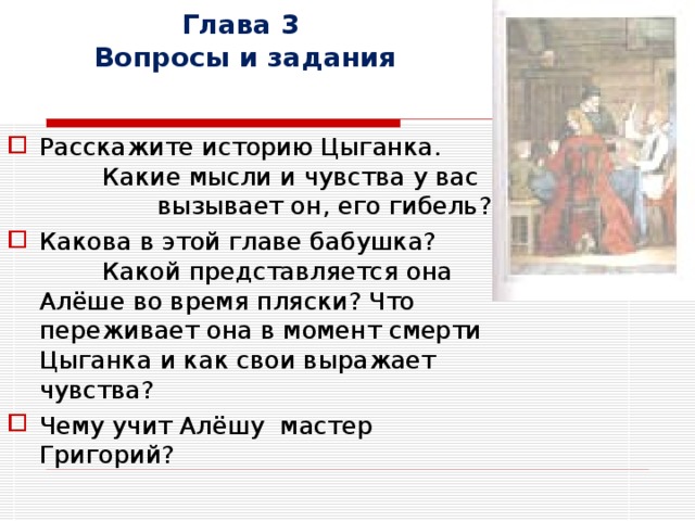 Глава 3  Вопросы и задания Расскажите историю Цыганка. Какие мысли и чувства у вас вызывает он, его гибель? Какова в этой главе бабушка? Какой представляется она Алёше во время пляски? Что переживает она в момент смерти Цыганка и как свои выражает чувства? Чему учит Алёшу мастер Григорий? 