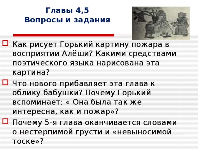 Главы 4,5  Вопросы и задания Как рисует Горький картину пожара в восприятии Алёши? Какими средствами поэтического языка нарисована эта картина? Что нового прибавляет эта глава к облику бабушки? Почему Горький вспоминает: « Она была так же интересна, как и пожар»? Почему 5-я глава оканчивается словами о нестерпимой грусти и «невыносимой тоске»? 