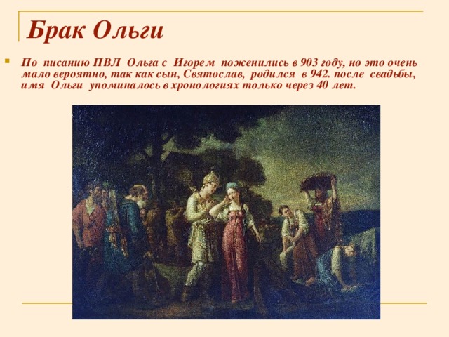 Брак Ольги По писанию ПВЛ Ольга с Игорем поженились в 903 году, но это очень мало вероятно, так как сын, Святослав, родился в 942. после свадьбы, имя Ольги упоминалось в хронологиях только через 40 лет.  