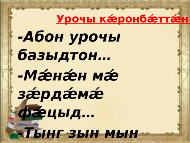 Урочы кǽронбǽттǽн. -Абон урочы базыдтон… -Мǽнǽн мǽ зǽрдǽмǽ фǽцыд… -Тынг зын мын уыд… 
