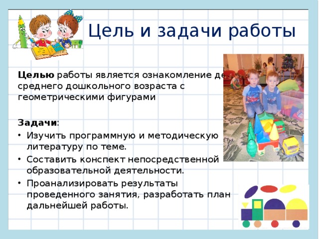 Цель и задачи работы Целью работы является ознакомление детей среднего дошкольного возраста с геометрическими фигурами Задачи : Изучить программную и методическую литературу по теме. Составить конспект непосредственной образовательной деятельности. Проанализировать результаты проведенного занятия, разработать план дальнейшей работы. 