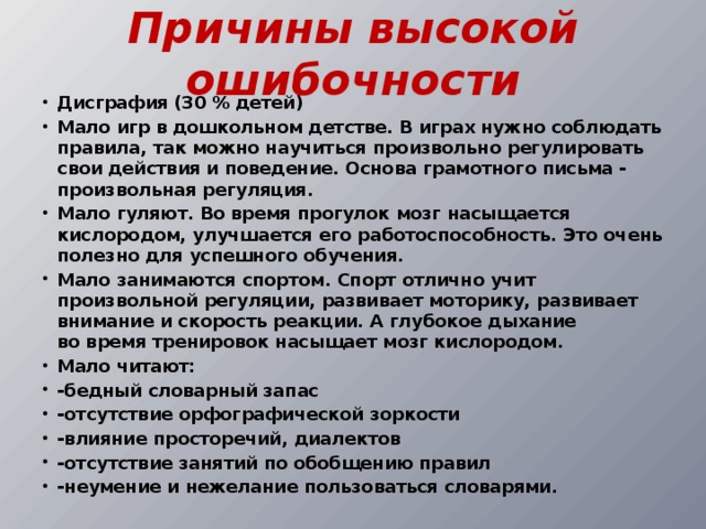 Причины высокой ошибочности Дисграфия (30 % детей) Мало игр в дошкольном детстве. В играх нужно соблюдать правила, так можно научиться произвольно регулировать свои действия и поведение. Основа грамотного письма - произвольная регуляция. Мало гуляют. Во время прогулок мозг насыщается кислородом, улучшается его работоспособность. Это очень полезно для успешного обучения. Мало занимаются спортом. Спорт отлично учит произвольной регуляции, развивает моторику, развивает внимание и скорость реакции. А глубокое дыхание во время тренировок насыщает мозг кислородом. Мало читают: -бедный словарный запас -отсутствие орфографической зоркости -влияние просторечий, диалектов -отсутствие занятий по обобщению правил -неумение и нежелание пользоваться словарями. 