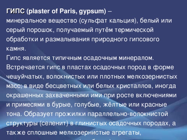 ГИПС (plaster of Paris, gypsum) – минеральное вещество (сульфат кальция), белый или серый порошок, получаемый путём термической обработки и размалывания природного гипсового камня. Гипс является типичным осадочным минералом. Встречается гипс в пластах осадочных пород в форме чешуйчатых, волокнистых или плотных мелкозернистых масс; в виде бесцветных или белых кристаллов, иногда окрашенных захваченными ими при росте включениями и примесями в бурые, голубые, жёлтые или красные тона.  Образует прожилки параллельно-волокнистой структуры (селенит) в глинистых осадочных породах, а также сплошные мелкозернистые агрегаты, напоминающие мрамор (алебастр).  ГСА 