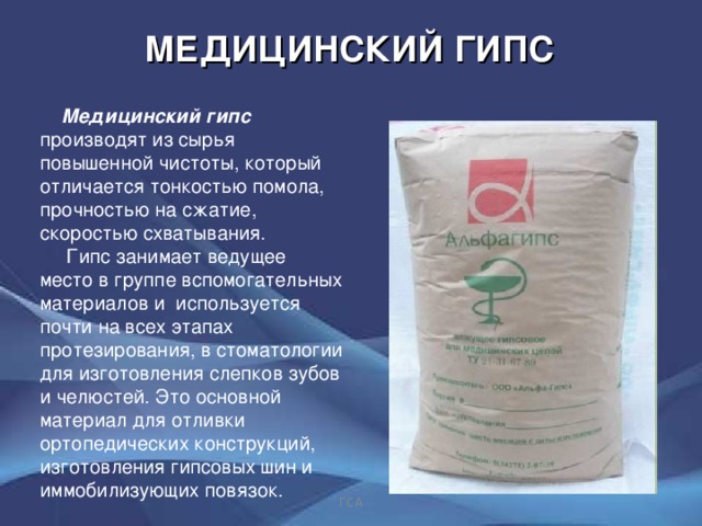 МЕДИЦИНСКИЙ ГИПС  Медицинский гипс производят из сырья повышенной чистоты, который отличается тонкостью помола, прочностью на сжатие, скоростью схватывания.  Гипс занимает ведущее место в группе вспомогательных материалов и используется почти на всех этапах протезирования, в стоматологии для изготовления слепков зубов и челюстей. Это основной материал для отливки ортопедических конструкций, изготовления гипсовых шин и иммобилизующих повязок. ГСА 