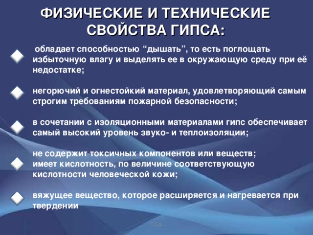 ФИЗИЧЕСКИЕ И ТЕХНИЧЕСКИЕ СВОЙСТВА ГИПСА:  обладает способностью “ дышать ” , то есть поглощать избыточную влагу и выделять ее в окружающую среду при её недостатке;  негорючий и огнестойкий материал, удовлетворяющий самым строгим требованиям пожарной безопасности;   в сочетании с изоляционными материалами гипс обеспечивает самый высокий уровень звуко- и теплоизоляции;   не содержит токсичных компонентов или веществ; имеет кислотность, по величине соответствующую кислотности человеческой кожи;  вяжущее вещество, которое расширяется и нагревается при твердении       ГСА 