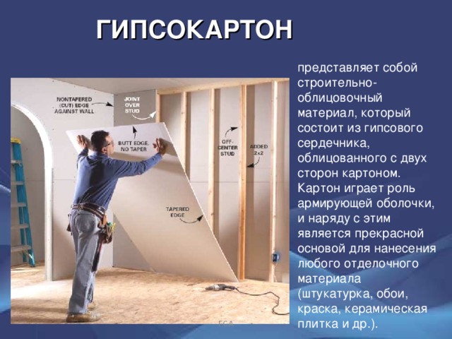 ГИПСОКАРТОН представляет собой строительно-облицовочный материал, который  состоит из гипсового сердечника, облицованного с двух сторон картоном.  Картон играет роль армирующей оболочки, и наряду с этим является прекрасной основой для нанесения любого отделочного материала (штукатурка, обои, краска, керамическая плитка и др.). ГСА 