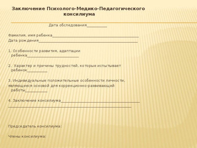  Заключение Психолого-Медико-Педагогического консилиума Дата обследования___________   Фамилия, имя ребенка_______________________________________________ Дата рождения______________________________________________________ 1. Особенности развития, адаптации ребенка____________________________ 2. Характер и причины трудностей, которые испытывает ребенок___________ 3. Индивидуальные положительные особенности личности, являющиеся основой для коррекционно-развивающей работы____________ 4. Заключение консилиума___________________________________________ ___________________________________________________________________       Председатель консилиума:   Члены консилиума: 