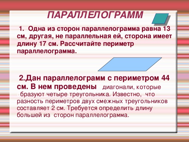 ПАРАЛЛЕЛОГРАММ  1. Одна из сторон параллелограмма равна 13 см, другая, не параллельная ей, сторона имеет длину 17 см. Рассчитайте периметр параллелограмма.   2.Дан параллелограмм с периметром 44 см. В нем проведены  диагонали, которые о бразуют четыре треугольника. Известно, что разность периметров двух смежных треугольников составляет 2 см. Требуется определить длину большей из сторон параллелограмма.   