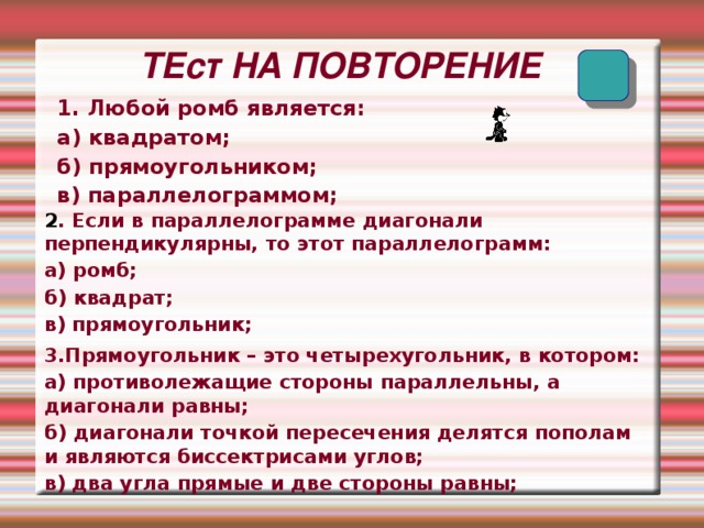   ТЕст НА ПОВТОРЕНИЕ 1. Любой ромб является: а) квадратом; б) прямоугольником; в) параллелограммом; 2 . Если в параллелограмме диагонали перпендикулярны, то этот параллелограмм: а) ромб; б) квадрат; в) прямоугольник;  3.Прямоугольник – это четырехугольник, в котором: а) противолежащие стороны параллельны, а диагонали равны; б) диагонали точкой пересечения делятся пополам и являются биссектрисами углов; в) два угла прямые и две стороны равны;  