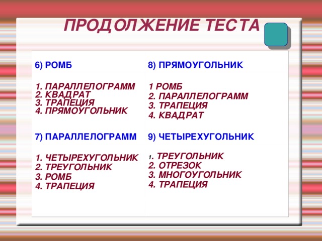ПРОДОЛЖЕНИЕ ТЕСТА 6) РОМБ 8) ПРЯМОУГОЛЬНИК 1. ПАРАЛЛЕЛОГРАММ 2. КВАДРАТ 3. ТРАПЕЦИЯ 4. ПРЯМОУГОЛЬНИК 1 РОМБ 2. ПАРАЛЛЕЛОГРАММ 3. ТРАПЕЦИЯ 4. КВАДРАТ 7) ПАРАЛЛЕЛОГРАММ 9) ЧЕТЫРЕХУГОЛЬНИК 1. ЧЕТЫРЕХУГОЛЬНИК 2. ТРЕУГОЛЬНИК 3. РОМБ 4. ТРАПЕЦИЯ 1 . ТРЕУГОЛЬНИК 2. ОТРЕЗОК 3. МНОГОУГОЛЬНИК 4. ТРАПЕЦИЯ 