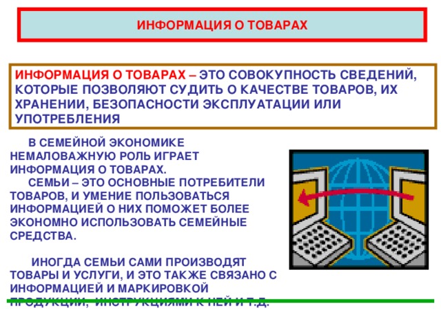 ИНФОРМАЦИЯ О ТОВАРАХ ИНФОРМАЦИЯ О ТОВАРАХ – ЭТО СОВОКУПНОСТЬ СВЕДЕНИЙ, КОТОРЫЕ ПОЗВОЛЯЮТ СУДИТЬ О КАЧЕСТВЕ ТОВАРОВ, ИХ ХРАНЕНИИ, БЕЗОПАСНОСТИ ЭКСПЛУАТАЦИИ ИЛИ УПОТРЕБЛЕНИЯ  В СЕМЕЙНОЙ ЭКОНОМИКЕ НЕМАЛОВАЖНУЮ РОЛЬ ИГРАЕТ ИНФОРМАЦИЯ О ТОВАРАХ.  СЕМЬИ – ЭТО ОСНОВНЫЕ ПОТРЕБИТЕЛИ ТОВАРОВ, И УМЕНИЕ ПОЛЬЗОВАТЬСЯ ИНФОРМАЦИЕЙ О НИХ ПОМОЖЕТ БОЛЕЕ ЭКОНОМНО ИСПОЛЬЗОВАТЬ СЕМЕЙНЫЕ СРЕДСТВА.  ИНОГДА СЕМЬИ САМИ ПРОИЗВОДЯТ ТОВАРЫ И УСЛУГИ, И ЭТО ТАКЖЕ СВЯЗАНО С ИНФОРМАЦИЕЙ И МАРКИРОВКОЙ ПРОДУКЦИИ, ИНСТРУКЦИЯМИ К НЕЙ И Т.Д. 