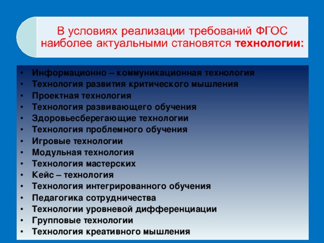 Информационно – коммуникационная технология Технология развития критического мышления Проектная технология Технология развивающего обучения Здоровьесберегающие технологии    Технология проблемного обучения Игровые технологии Модульная технология Технология мастерских Кейс – технология Технология интегрированного обучения Педагогика сотрудничества  Технологии уровневой дифференциации   Групповые технологии  Технология креативного мышления 