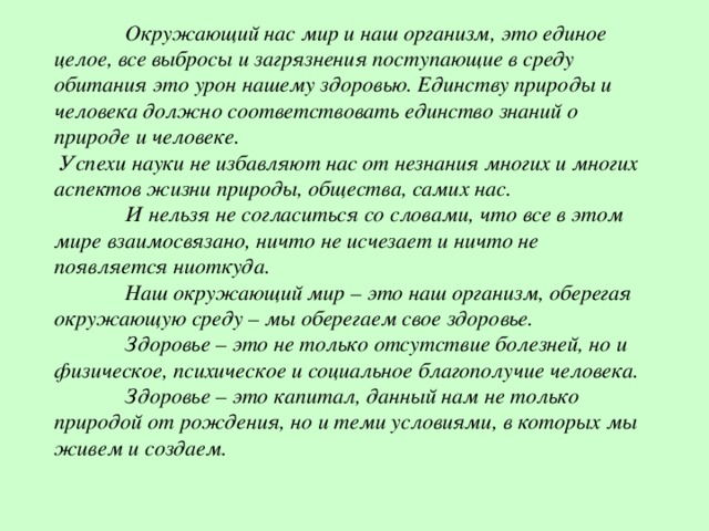  Окружающий нас мир и наш организм, это единое целое, все выбросы и загрязнения поступающие в среду обитания это урон нашему здоровью. Единству природы и человека должно соответствовать единство знаний о природе и человеке.  Успехи науки не избавляют нас от незнания многих и многих аспектов жизни природы, общества, самих нас.  И нельзя не согласиться со словами, что все в этом мире взаимосвязано, ничто не исчезает и ничто не появляется ниоткуда.  Наш окружающий мир – это наш организм, оберегая окружающую среду – мы оберегаем свое здоровье.  Здоровье – это не только отсутствие болезней, но и физическое, психическое и социальное благополучие человека.  Здоровье – это капитал, данный нам не только природой от рождения, но и теми условиями, в которых мы живем и создаем. 