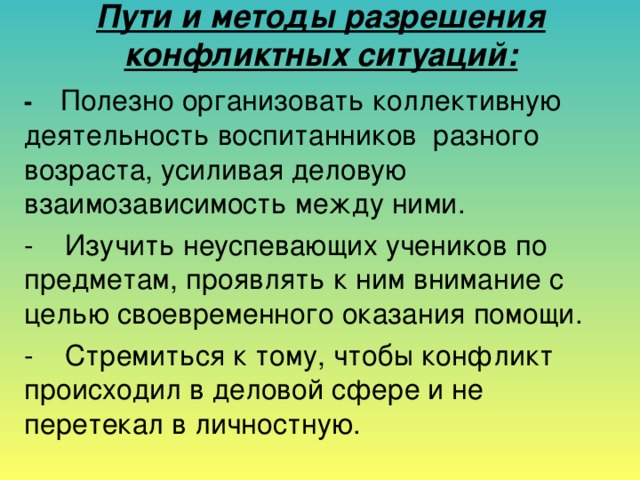 Пути и методы разрешения конфликтных ситуаций:   -    Полезно организовать коллективную деятельность воспитанников разного возраста, усиливая деловую взаимозависимость между ними. -    Изучить неуспевающих учеников по предметам, проявлять к ним внимание с целью своевременного оказания помощи. -    Стремиться к тому, чтобы конфликт происходил в деловой сфере и не перетекал в личностную.