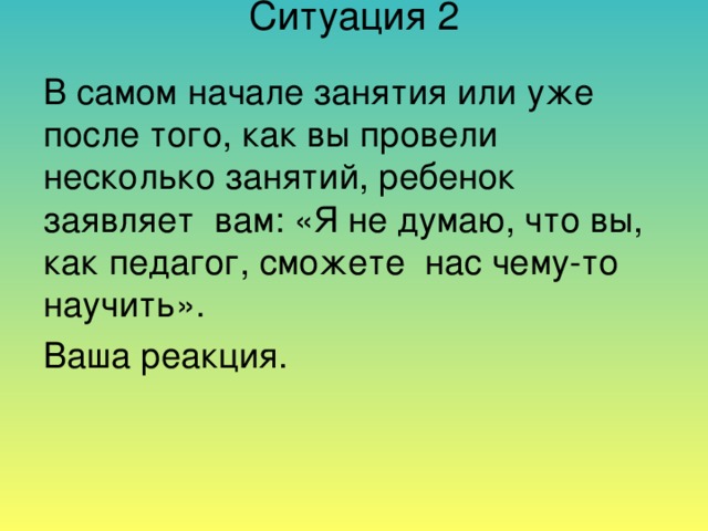 Ситуация 2      В самом начале занятия или уже после того, как вы провели несколько занятий, ребенок заявляет вам: «Я не думаю, что вы, как педагог, сможете нас чему-то научить». Ваша реакция.