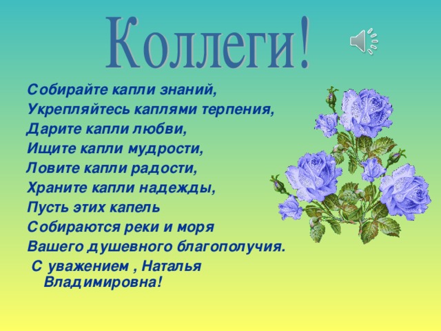 Собирайте капли знаний, Укрепляйтесь каплями терпения, Дарите капли любви, Ищите капли мудрости, Ловите капли радости, Храните капли надежды, Пусть этих капель Собираются реки и моря Вашего душевного благополучия.  С уважением , Наталья Владимировна!