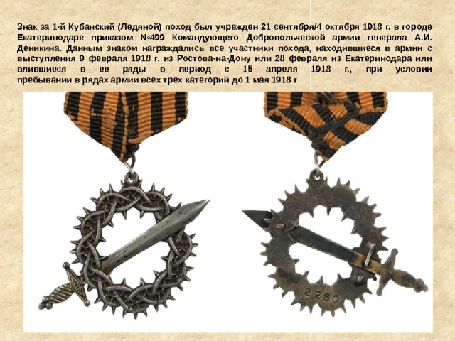 Знак за 1-й Кубанский (Ледяной) поход был учрежден 21 сентября/4 октября 1918 г. в городе Екатеринодаре приказом №499 Командующего Добровольческой армии генерала А.И. Деникина. Данным знаком награждались все участники похода, находившиеся в армии с выступления 9 февраля 1918 г. из Ростова-на-Дону или 28 февраля из Екатеринодара или влившиеся в ее ряды в период с 15 апреля 1918 г., при условии  пребывании в рядах армии всех трех категорий до 1 мая 1918 г 