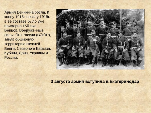 Армия Деникина росла. К концу 1918г-началу 1919г. в ее составе было уже примерно 150 тыс. Бойцов. Вооруженные силы Юга России (ВСЮР), заняв обширную территорию Нижней Волги, Северного Кавказа, Кубани, Дона, Украины и России. 3 августа армия вступила в Екатеринодар 