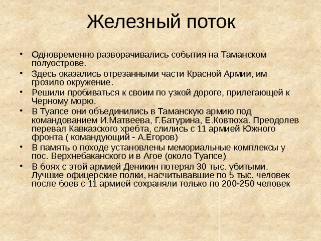 Железный поток Одновременно разворачивались события на Таманском полуострове. Здесь оказались отрезанными части Красной Армии, им грозило окружение. Решили пробиваться к своим по узкой дороге, прилегающей к Черному морю. В Туапсе они объединились в Таманскую армию под командованием И.Матвеева, Г.Батурина, Е.Ковтюха. Преодолев перевал Кавказского хребта, слились с 11 армией Южного фронта ( командующий - А.Егоров) В память о походе установлены мемориальные комплексы у пос. Верхнебаканского и в Агое (около Туапсе) В боях с этой армией Деникин потерял 30 тыс. убитыми. Лучшие офицерские полки, насчитывавшие по 5 тыс. человек после боев с 11 армией сохраняли только по 200-250 человек 