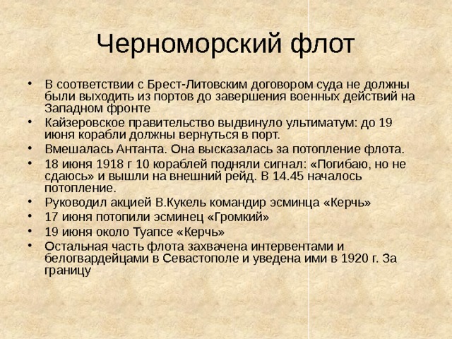 Черноморский флот В соответствии с Брест-Литовским договором суда не должны были выходить из портов до завершения военных действий на Западном фронте Кайзеровское правительство выдвинуло ультиматум: до 19 июня корабли должны вернуться в порт. Вмешалась Антанта. Она высказалась за потопление флота. 18 июня 1918 г 10 кораблей подняли сигнал: «Погибаю, но не сдаюсь» и вышли на внешний рейд. В 14.45 началось потопление. Руководил акцией В.Кукель командир эсминца «Керчь» 17 июня потопили эсминец «Громкий» 19 июня около Туапсе «Керчь» Остальная часть флота захвачена интервентами и белогвардейцами в Севастополе и уведена ими в 1920 г. За границу 
