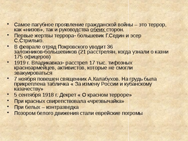 Самое пагубное проявление гражданской войны – это террор, как «низов», так и руководства обеих сторон. Первые жертвы террора- большевик Г.Седин и эсер С.Стрилько. В феврале отряд Покровского уводит 36 заложников-большевиков (21 расстрелян, когда узнали о казни 175 офицеров) 1919 г. Владикавказ- расстрел 17 тыс. тифозных красноармейцев, активистов, которые не смогли эвакуироваться 7 ноября повешен священник А.Калабухов. На грудь была прикреплена табличка « За измену России и кубанскому казачеству» 5 сентября 1918 г. Декрет « О красном терроре» При красных свирепствовала «чрезвычайка» При белых – контразведка Позором белого движения стали еврейские погромы 