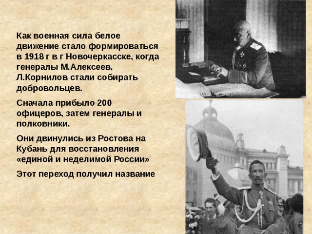 Как военная сила белое движение стало формироваться в 1918 г в г Новочеркасске, когда генералы М.Алексеев, Л.Корнилов стали собирать добровольцев. Сначала прибыло 200 офицеров, затем генералы и полковники. Они двинулись из Ростова на Кубань для восстановления «единой и неделимой России» Этот переход получил название 