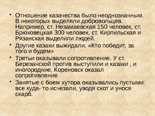 Отношение казачества было неоднозначным. В некоторых выделяли добровольцев. Например, ст. Незамаевская 150 человек, ст. Брюховецкая 300 человек, ст. Кирпильская и Рязанская выделили людей. Другие казаки выжидали. «Кто победит, за того и будем» Третьи оказывали сопротивление. У ст. Березанской против выступили и казаки , и иногородние, Кореновск оказал сопротивление Занятые с боем хутора оказывались пустыми: все куда- то исчезали, уводя скот и унося скарб. 