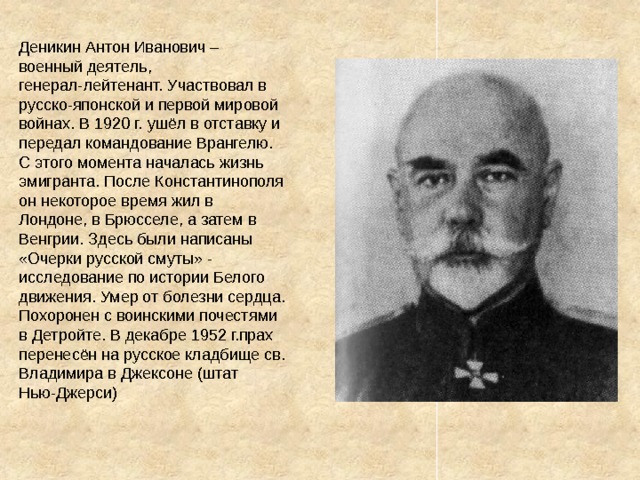 Деникин Антон Иванович – военный деятель, генерал-лейтенант. Участвовал в русско-японской и первой мировой войнах. В 1920 г. ушёл в отставку и передал командование Врангелю. С этого момента началась жизнь эмигранта. После Константинополя он некоторое время жил в Лондоне, в Брюсселе, а затем в Венгрии. Здесь были написаны «Очерки русской смуты» - исследование по истории Белого движения. Умер от болезни сердца. Похоронен с воинскими почестями в Детройте. В декабре 1952 г.прах перенесён на русское кладбище св. Владимира в Джексоне (штат Нью-Джерси) 