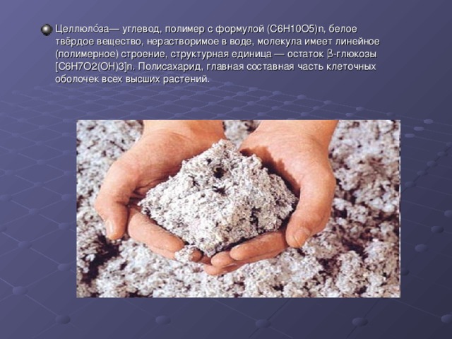 Целлюло́за— углевод, полимер с формулой (C6H10O5)n, белое твёрдое вещество, нерастворимое в воде, молекула имеет линейное (полимерное) строение, структурная единица — остаток β-глюкозы [С6Н7О2(OH)3]n. Полисахарид, главная составная часть клеточных оболочек всех высших растений. 