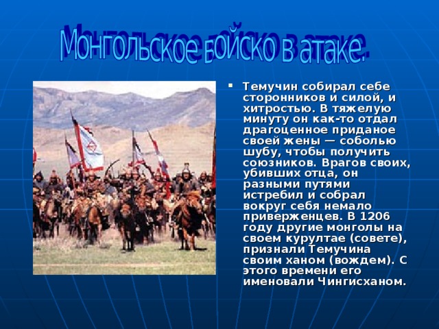 Темучин собирал себе сторонников и силой, и хитростью. В тяжелую минуту он как-то отдал драгоценное приданое своей жены — соболью шубу, чтобы получить союзников. Врагов своих, убивших отца, он разными путями истребил и собрал вокруг себя немало приверженцев. В 1206 году другие монголы на своем курултае (совете), признали Темучина своим ханом (вождем). С этого времени его именовали Чингисханом.  