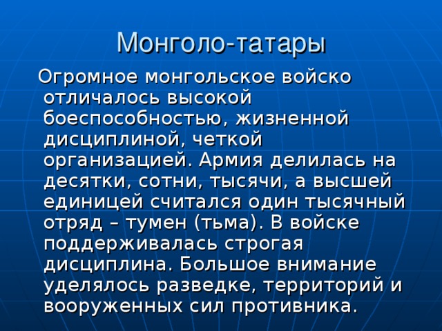  Огромное монгольское войско отличалось высокой боеспособностью, жизненной дисциплиной, четкой организацией. Армия делилась на десятки, сотни, тысячи, а высшей единицей считался один тысячный отряд – тумен (тьма). В войске поддерживалась строгая дисциплина. Большое внимание уделялось разведке, территорий и вооруженных сил противника. 