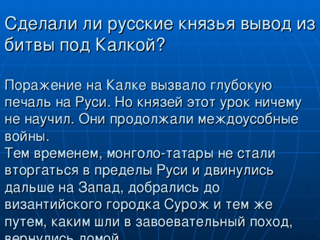 Сделали ли русские князья вывод из битвы под Калкой?   Поражение на Калке вызвало глубокую печаль на Руси. Но князей этот урок ничему не научил. Они продолжали междоусобные войны.  Тем временем, монголо-татары не стали вторгаться в пределы Руси и двинулись дальше на Запад, добрались до византийского городка Сурож и тем же путем, каким шли в завоевательный поход, вернулись домой. 