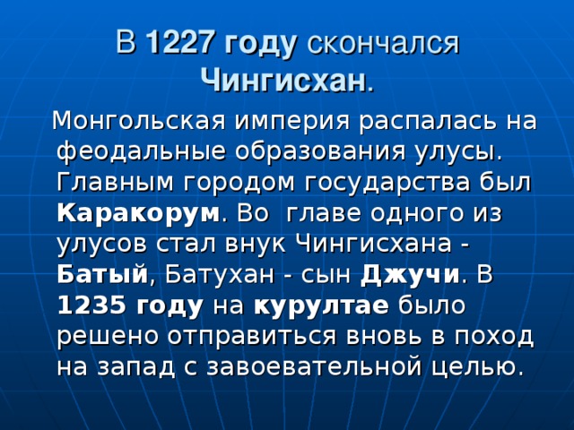 В 1227 году скончался Чингисхан .  Монгольская империя распалась на феодальные образования улусы. Главным городом государства был Каракорум . Во главе одного из улусов стал внук Чингисхана - Батый , Батухан - сын Джучи . В 1235 году на курултае было решено отправиться вновь в поход на запад с завоевательной целью. 