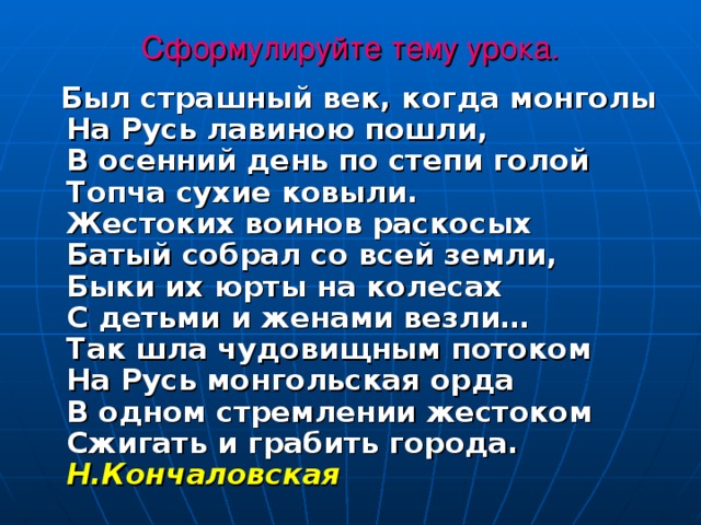 Сформулируйте тему урока.   Был страшный век, когда монголы  На Русь лавиною пошли,   В осенний день по степи голой  Топча сухие ковыли.  Жестоких воинов раскосых  Батый собрал со всей земли,   Быки их юрты на колесах  С детьми и женами везли…   Так шла чудовищным потоком  На Русь монгольская орда  В одном стремлении жестоком  Сжигать и грабить города. Н.Кончаловская 