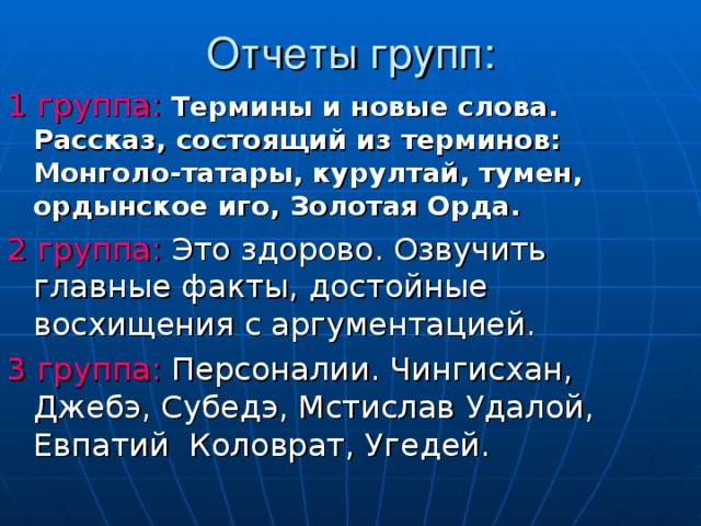 1 группа:  Термины и новые слова. Рассказ, состоящий из терминов: Монголо-татары, курултай, тумен, ордынское иго, Золотая Орда.  2 группа: Это здорово. Озвучить главные факты, достойные восхищения с аргументацией. 3 группа: Персоналии. Чингисхан, Джебэ, Субедэ, Мстислав Удалой, Евпатий Коловрат, Угедей. 