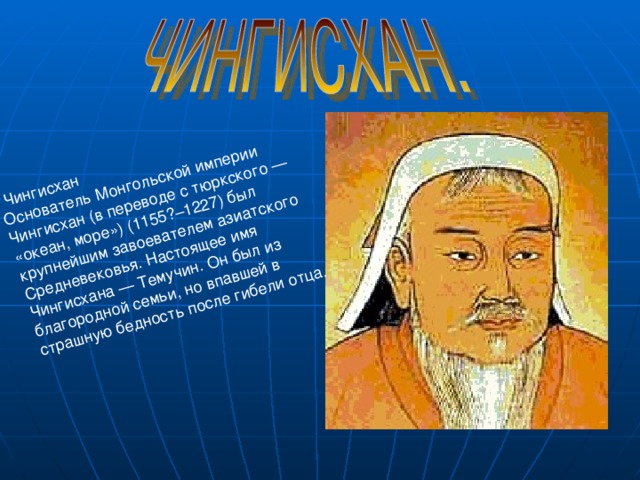  Чингисхан Основатель Монгольской империи Чингисхан (в переводе с тюркского — «океан, море») (1155?–1227) был крупнейшим завоевателем азиатского Средневековья. Настоящее имя Чингисхана — Темучин. Он был из благородной семьи, но впавшей в страшную бедность после гибели отца. 