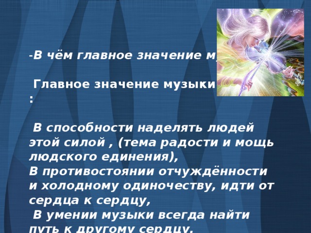 - В чём главное значение музыки?   Главное значение музыки состоит :   В способности наделять людей этой силой , (тема радости и мощь людского единения), В противостоянии отчуждённости и холодному одиночеству, идти от сердца к сердцу,  В умении музыки всегда найти путь к другому сердцу.