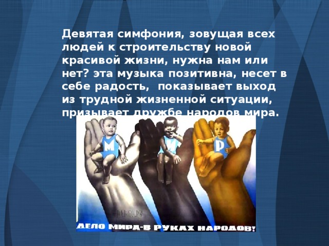 Девятая симфония, зовущая всех людей к строительству новой красивой жизни, нужна нам или нет? эта музыка позитивна, несет в себе радость, показывает выход из трудной жизненной ситуации, призывает дружбе народов мира.
