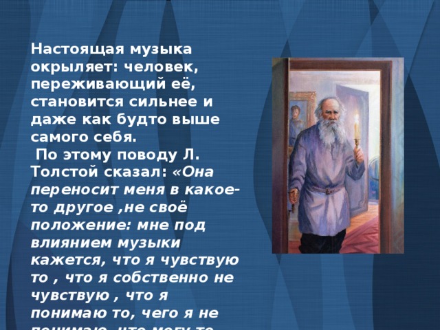Настоящая музыка окрыляет: человек, переживающий её, становится сильнее и даже как будто выше самого себя.  По этому поводу Л. Толстой сказал: «Она переносит меня в какое-то другое ,не своё положение: мне под влиянием музыки кажется, что я чувствую то , что я собственно не чувствую , что я понимаю то, чего я не понимаю, что могу то, чего не могу»