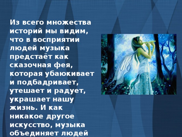 Из всего множества историй мы видим, что в восприятии людей музыка предстаёт как сказочная фея, которая убаюкивает и подбадривает, утешает и радует, украшает нашу жизнь. И как никакое другое искусство, музыка объединяет людей для их общих дел и радостей, для укрепления духа, способного противостоять бедам и тяготам жизни.