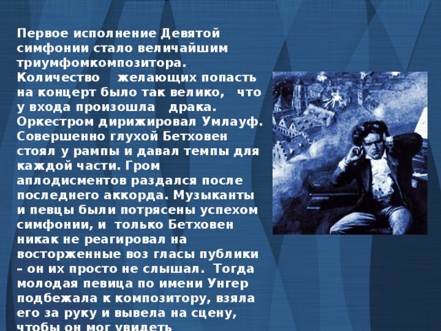 Первое исполнение Девятой симфонии стало величайшим триумфомкомпозитора. Количество желающих попасть на концерт было так велико, что у входа произошла драка. Оркестром дирижировал Умлауф. Совершенно глухой Бетховен стоял у рампы и давал темпы для каждой части. Гром аплодисментов раздался после последнего аккорда. Музыканты и певцы были потрясены успехом симфонии, и только Бетховен никак не реагировал на восторженные воз гласы публики – он их просто не слышал. Тогда молодая певица по имени Унгер подбежала к композитору, взяла его за руку и вывела на сцену, чтобы он мог увидеть переполненный зал – зрители аплодировали, подбрасывая вверх шапки. Бетховен достиг своей цели, к которой стремился всю жизнь. Он овладел Радостью.