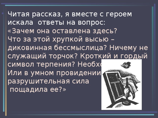 Читая рассказ, я вместе с героем искала ответы на вопрос:  «Зачем она оставлена здесь?  Что за этой хрупкой высью – диковинная бессмыслица? Ничему не служащий торчок? Кроткий и гордый символ терпения? Необходимость?  Или в умном провидении  разрушительная сила  пощадила ее?» 