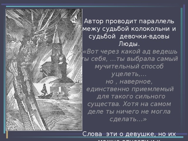 Автор проводит параллель межу судьбой колокольни и судьбой девочки-вдовы Люды.   «Вот через какой ад ведешь ты себя, …ты выбрала самый мучительный способ уцелеть,…  но , наверное,  единственно приемлемый  для такого сильного существа. Хотя на самом деле ты ничего не могла сделать…»  Слова эти о девушке, но их можно отнести и к колокольне. 