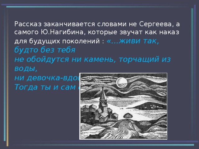 Рассказ заканчивается словами не Сергеева, а самого Ю.Нагибина, которые звучат как наказ для будущих поколений : «…живи так, будто без тебя не обойдутся ни камень, торчащий из воды,  ни девочка-вдова.  Тогда ты и сам спасешься ими…»  