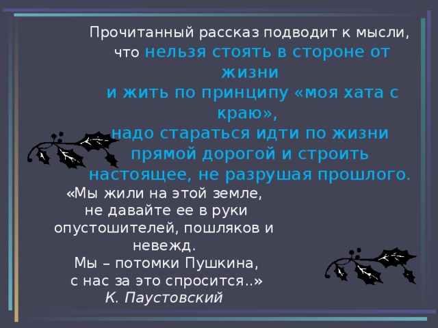 Прочитанный рассказ подводит к мысли,  что нельзя стоять в стороне от жизни  и жить по принципу «моя хата с краю»,  надо стараться идти по жизни прямой дорогой и строить настоящее, не разрушая прошлого. «Мы жили на этой земле,  не давайте ее в руки опустошителей, пошляков и невежд.  Мы – потомки Пушкина,  с нас за это спросится..»  К. Паустовский 