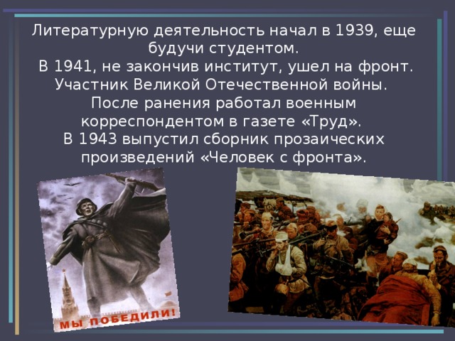 Литературную деятельность начал в 1939, еще будучи студентом.  В 1941, не закончив институт, ушел на фронт. Участник Великой Отечественной войны.  После ранения работал военным корреспондентом в газете «Труд». В 1943 выпустил сборник прозаических произведений «Человек с фронта». 