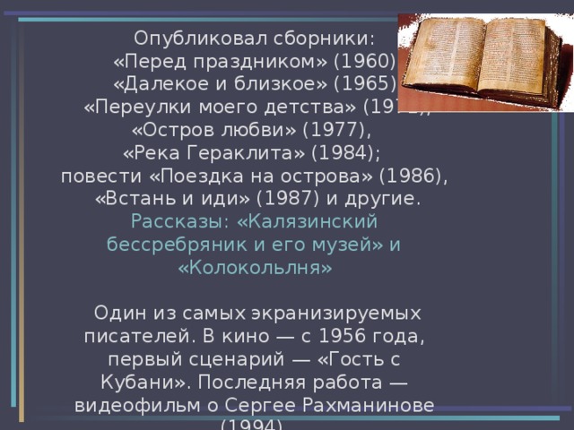 Опубликовал сборники:  «Перед праздником» (1960),  «Далекое и близкое» (1965),  «Переулки моего детства» (1971), «Остров любви» (1977),  «Река Гераклита» (1984); повести «Поездка на острова» (1986),  «Встань и иди» (1987) и другие. Рассказы: «Калязинский бессребряник и его музей» и «Колокольлня»   Один из самых экранизируемых писателей. В кино — с 1956 года, первый сценарий — «Гость с Кубани». Последняя работа — видеофильм о Сергее Рахманинове (1994). 